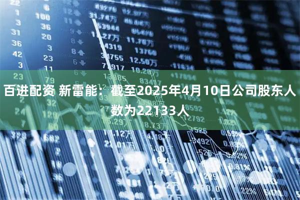 百进配资 新雷能：截至2025年4月10日公司股东人数为22133人