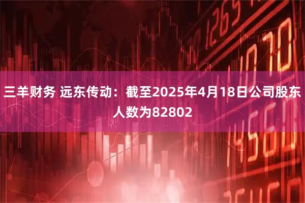 三羊财务 远东传动：截至2025年4月18日公司股东人数为82802