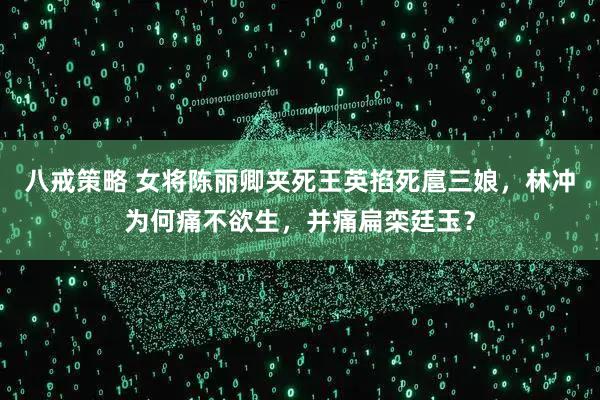 八戒策略 女将陈丽卿夹死王英掐死扈三娘,林冲为何痛不欲生,并痛扁栾廷玉?