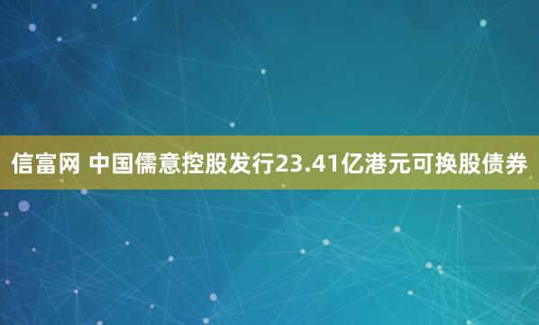 信富网 中国儒意控股发行23.41亿港元可换股债券