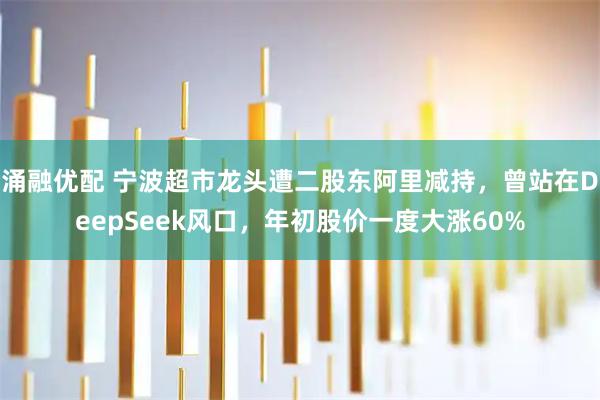 涌融优配 宁波超市龙头遭二股东阿里减持，曾站在DeepSeek风口，年初股价一度大涨60%