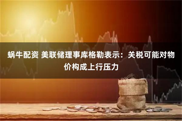 蜗牛配资 美联储理事库格勒表示：关税可能对物价构成上行压力