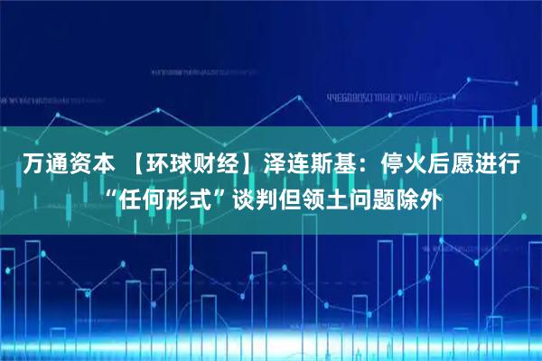 万通资本 【环球财经】泽连斯基：停火后愿进行“任何形式”谈判但领土问题除外