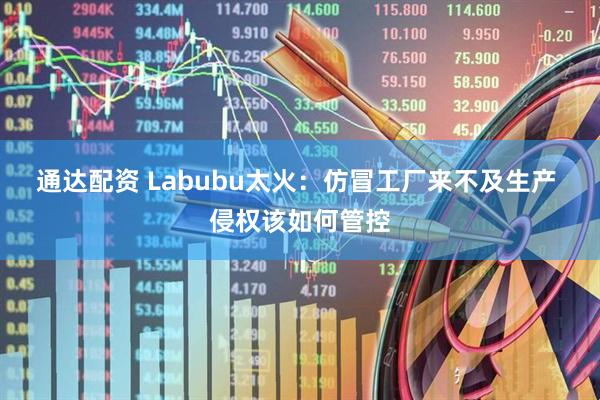通达配资 Labubu太火:仿冒工厂来不及生产 侵权该如何管控
