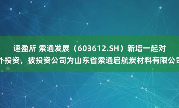 速盈所 索通发展(603612.SH)新增一起对外投资,被投资公司为山东省索通启航炭材料有限公司