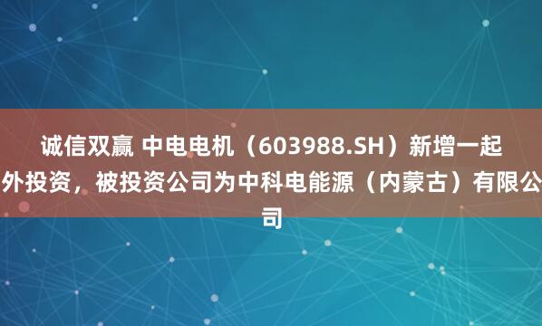 诚信双赢 中电电机(603988.SH)新增一起对外投资,被投资公司为中科电能源(内蒙古)有限公司