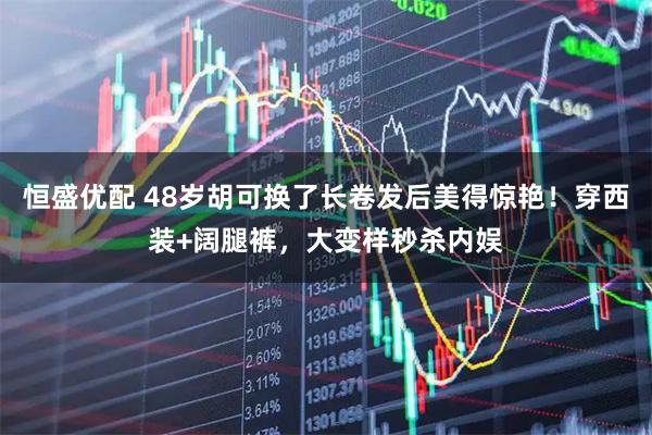 恒盛优配 48岁胡可换了长卷发后美得惊艳！穿西装+阔腿裤，大变样秒杀内娱