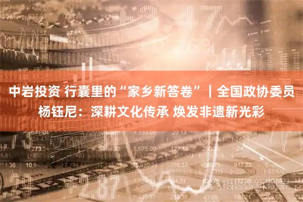 中岩投资 行囊里的“家乡新答卷”|全国政协委员杨钰尼:深耕文化传承 焕发非遗新光彩